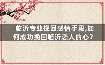 临沂专业挽回感情手段,如何成功挽回临沂恋人的心？