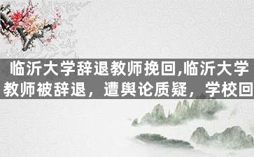 临沂大学辞退教师挽回,临沂大学教师被辞退，遭舆论质疑，学校回应后悔。