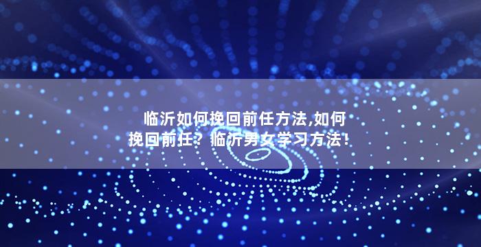 临沂如何挽回前任方法,如何挽回前任？临沂男女学习方法！