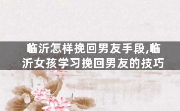 临沂怎样挽回男友手段,临沂女孩学习挽回男友的技巧