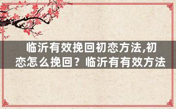 临沂有效挽回初恋方法,初恋怎么挽回？临沂有有效方法