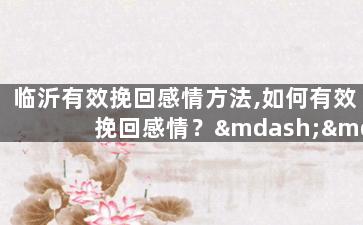临沂有效挽回感情方法,如何有效挽回感情？——临沂情感挽回技巧