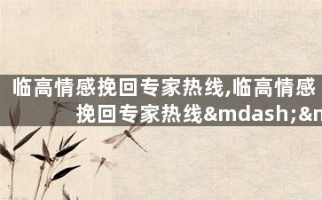 临高情感挽回专家热线,临高情感挽回专家热线——挽回爱情最佳选择