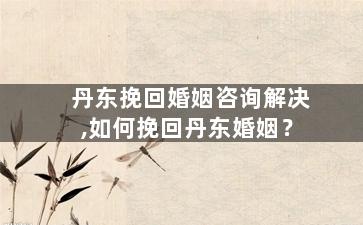 丹东挽回婚姻咨询解决,如何挽回丹东婚姻？