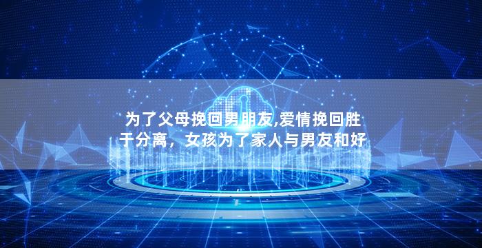 为了父母挽回男朋友,爱情挽回胜于分离，女孩为了家人与男友和好