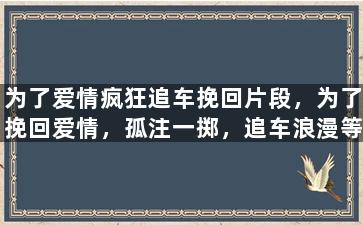 为了爱情疯狂追车挽回片段，为了挽回爱情，孤注一掷，追车浪漫等你来。
