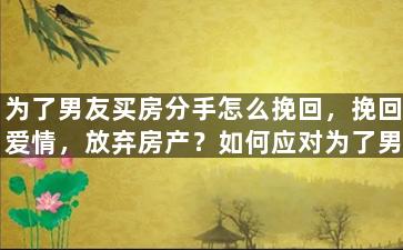 为了男友买房分手怎么挽回，挽回爱情，放弃房产？如何应对为了男友买房而分手的局面？