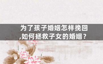 为了孩子婚姻怎样挽回,如何拯救子女的婚姻？