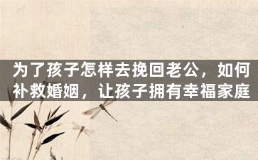 为了孩子怎样去挽回老公，如何补救婚姻，让孩子拥有幸福家庭