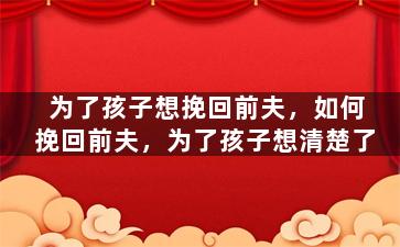 为了孩子想挽回前夫，如何挽回前夫，为了孩子想清楚了