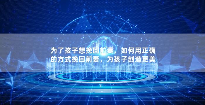 为了孩子想挽回前妻，如何用正确的方式挽回前妻，为孩子创造更美好的家庭？