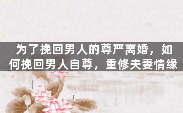 为了挽回男人的尊严离婚，如何挽回男人自尊，重修夫妻情缘