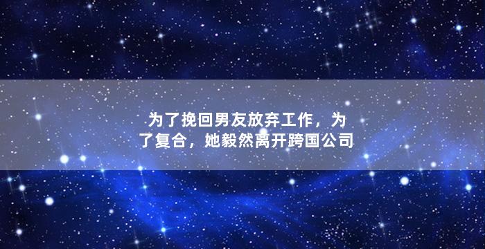 为了挽回男友放弃工作，为了复合，她毅然离开跨国公司