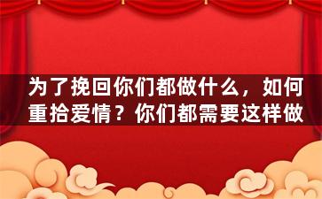 为了挽回你们都做什么，如何重拾爱情？你们都需要这样做