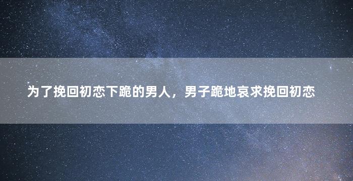 为了挽回初恋下跪的男人，男子跪地哀求挽回初恋