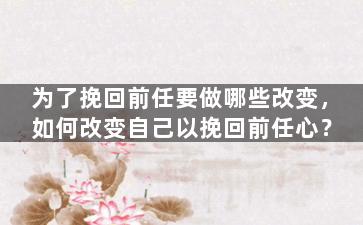 为了挽回前任要做哪些改变，如何改变自己以挽回前任心？