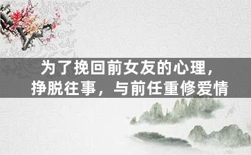 为了挽回前女友的心理，挣脱往事，与前任重修爱情