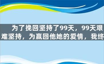为了挽回坚持了99天，99天艰难坚持，为赢回他她的爱情，我终于做到了！