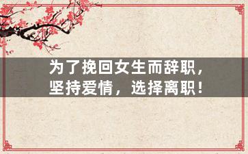 为了挽回女生而辞职，坚持爱情，选择离职！