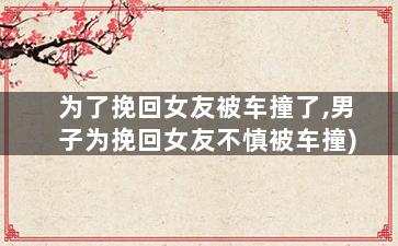 为了挽回女友被车撞了,男子为挽回女友不慎被车撞)