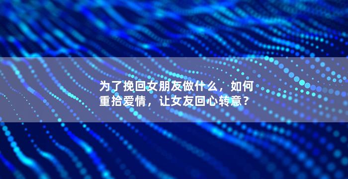 为了挽回女朋友做什么，如何重拾爱情，让女友回心转意？
