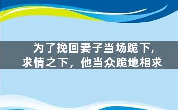 为了挽回妻子当场跪下,求情之下，他当众跪地相求