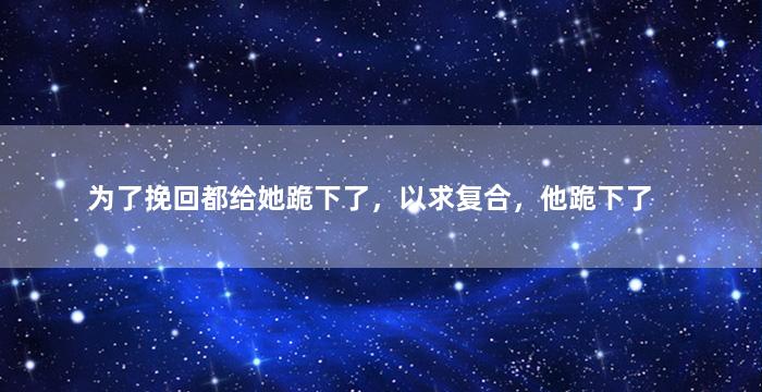 为了挽回都给她跪下了，以求复合，他跪下了