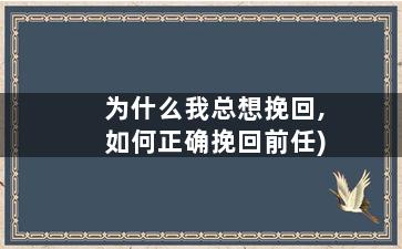 为什么我总想挽回,如何正确挽回前任)