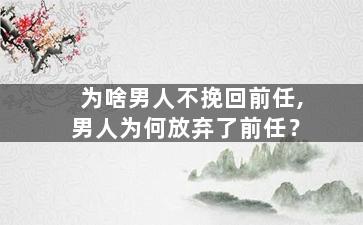 为啥男人不挽回前任,男人为何放弃了前任？