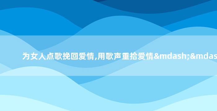 为女人点歌挽回爱情,用歌声重拾爱情——女人点歌心声