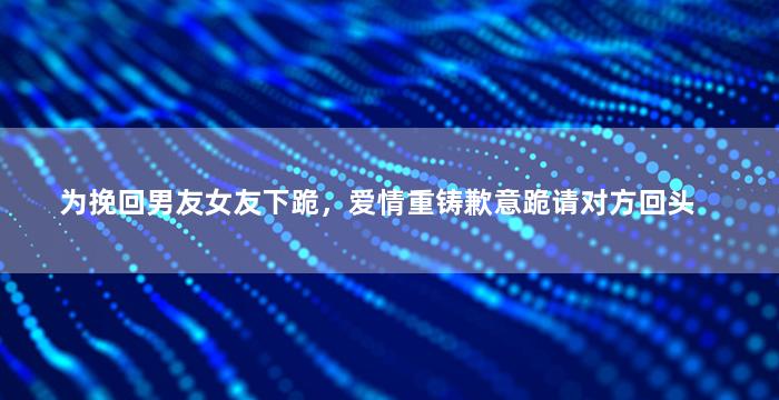 为挽回男友女友下跪，爱情重铸歉意跪请对方回头