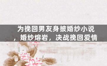 为挽回男友身披婚纱小说，婚纱熔岩，决战挽回爱情