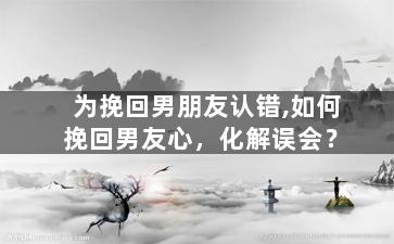 为挽回男朋友认错,如何挽回男友心，化解误会？