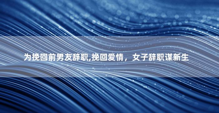 为挽回前男友辞职,挽回爱情，女子辞职谋新生