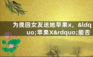 为挽回女友送她苹果x，“苹果X”能否重拾爱情？挽回女友实用技巧！