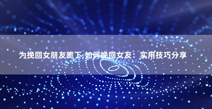 为挽回女朋友跪下,如何挽回女友：实用技巧分享