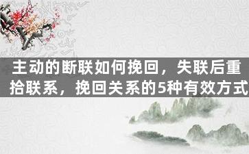 主动的断联如何挽回，失联后重拾联系，挽回关系的5种有效方式