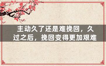 主动久了还是难挽回，久过之后，挽回变得更加艰难