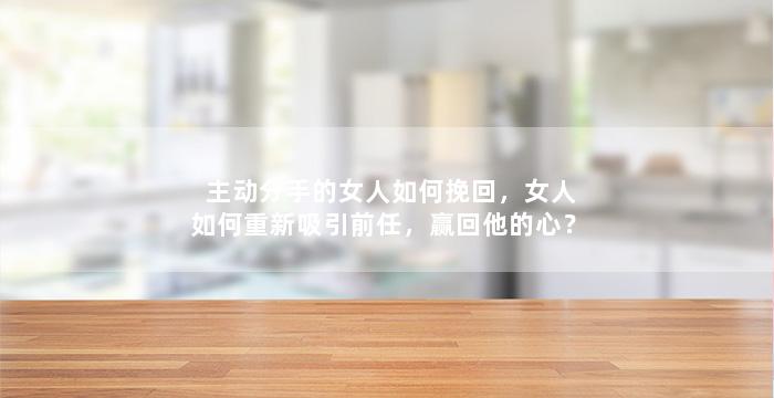 主动分手的女人如何挽回，女人如何重新吸引前任，赢回他的心？