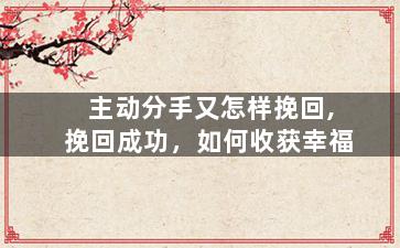 主动分手又怎样挽回,挽回成功，如何收获幸福