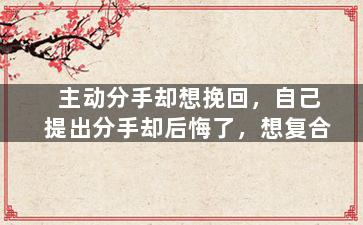 主动分手却想挽回，自己提出分手却后悔了，想复合