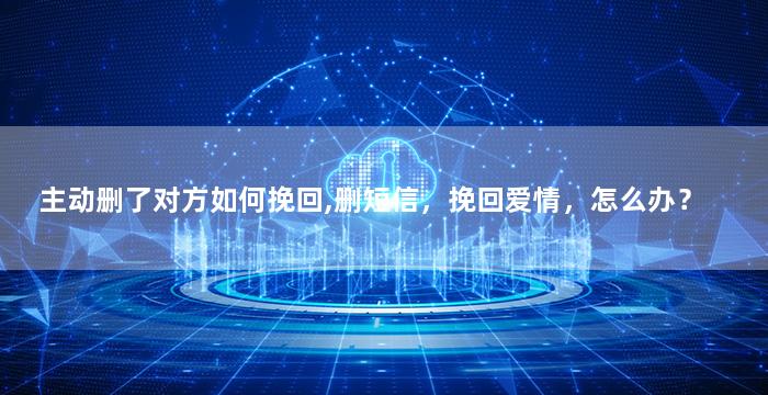 主动删了对方如何挽回,删短信，挽回爱情，怎么办？