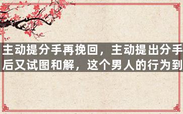 主动提分手再挽回，主动提出分手后又试图和解，这个男人的行为到底是什么意思？