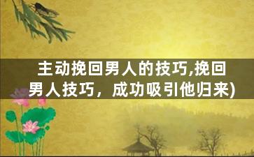 主动挽回男人的技巧,挽回男人技巧，成功吸引他归来)