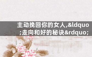 主动挽回你的女人,“走向和好的秘诀”——挽回你的女人