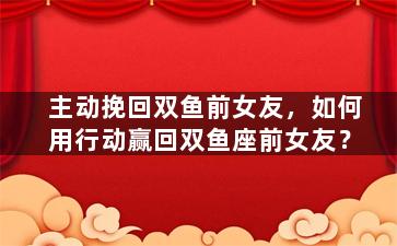 主动挽回双鱼前女友，如何用行动赢回双鱼座前女友？