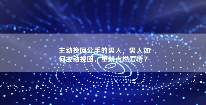 主动挽回分手的男人，男人如何主动挽回，重新点燃爱情？