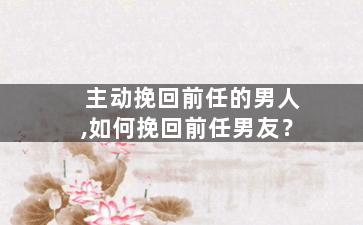 主动挽回前任的男人,如何挽回前任男友？