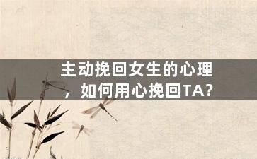 主动挽回女生的心理，如何用心挽回TA？