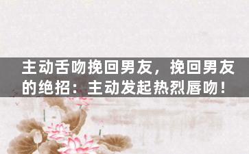 主动舌吻挽回男友，挽回男友的绝招：主动发起热烈唇吻！